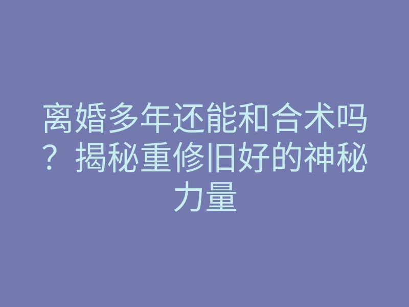 离婚多年还能和合术吗?揭秘重修旧好的神秘力量