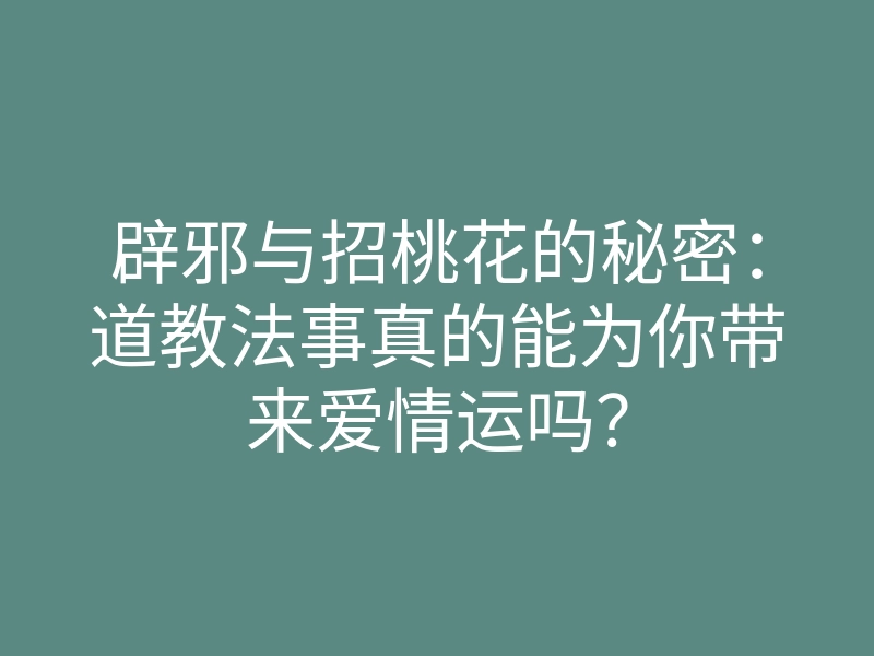辟邪与招桃花的秘密:道教法事真的能为你带来爱情运吗?