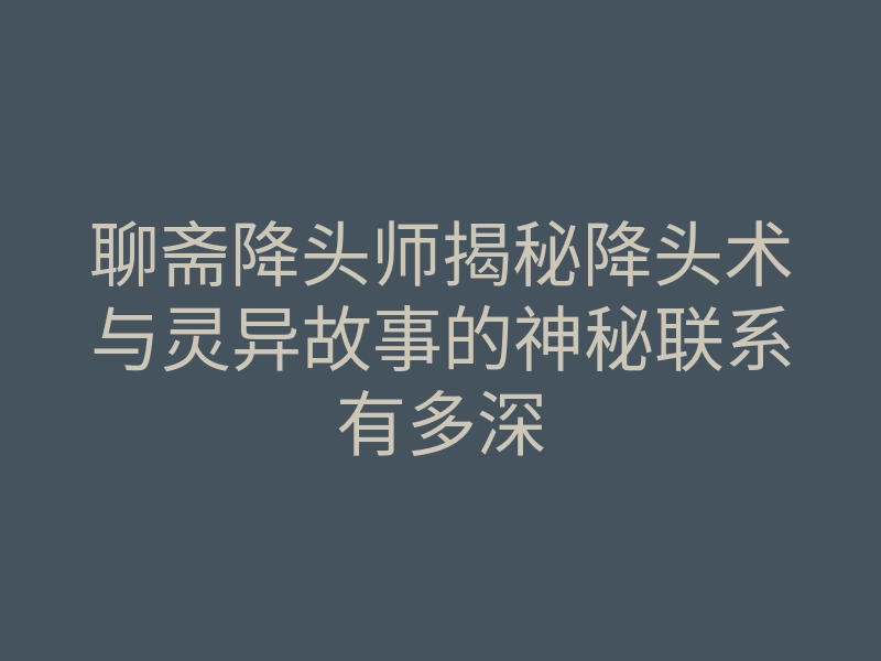 聊斋降头师揭秘降头术与灵异故事的神秘联系有多深
