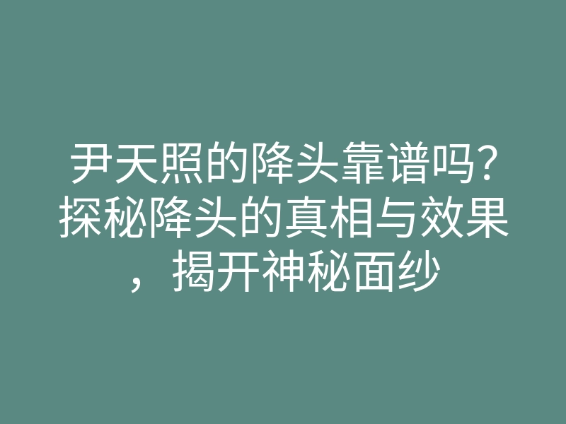 尹天照的降头靠谱吗?探秘降头的真相与效果,揭开神秘面纱