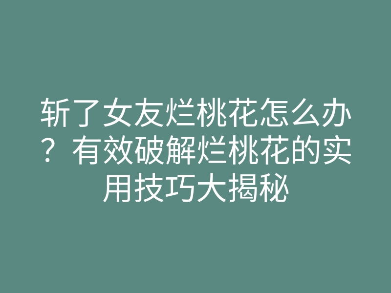 斩了女友烂桃花怎么办?有效破解烂桃花的实用技巧大揭秘