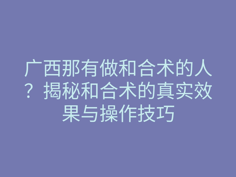 广西那有做和合术的人?揭秘和合术的真实效果与操作技巧