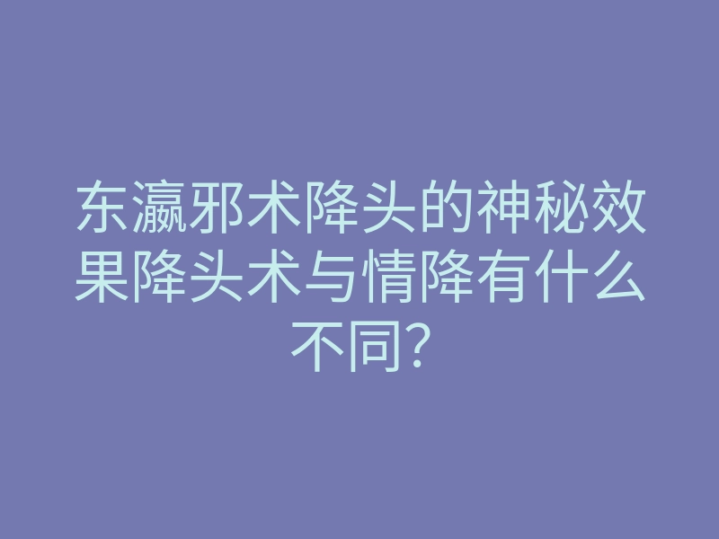 东瀛邪术降头的神秘效果降头术与情降有什么不同？