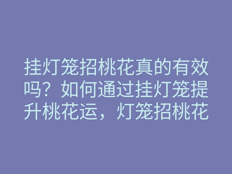 挂灯笼招桃花真的有效吗?如何通过挂灯笼提升桃花运,灯笼招桃花的方法揭秘