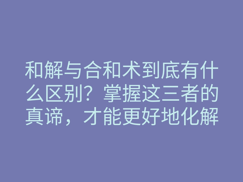 和解与合和术到底有什么区别?掌握这三者的真谛,才能更好地化解冲突和增进人际关系