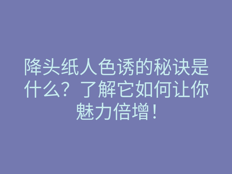 降头纸人色诱的秘诀是什么？了解它如何让你魅力倍增！