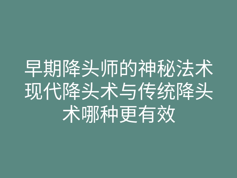 早期降头师的神秘法术现代降头术与传统降头术哪种更有效