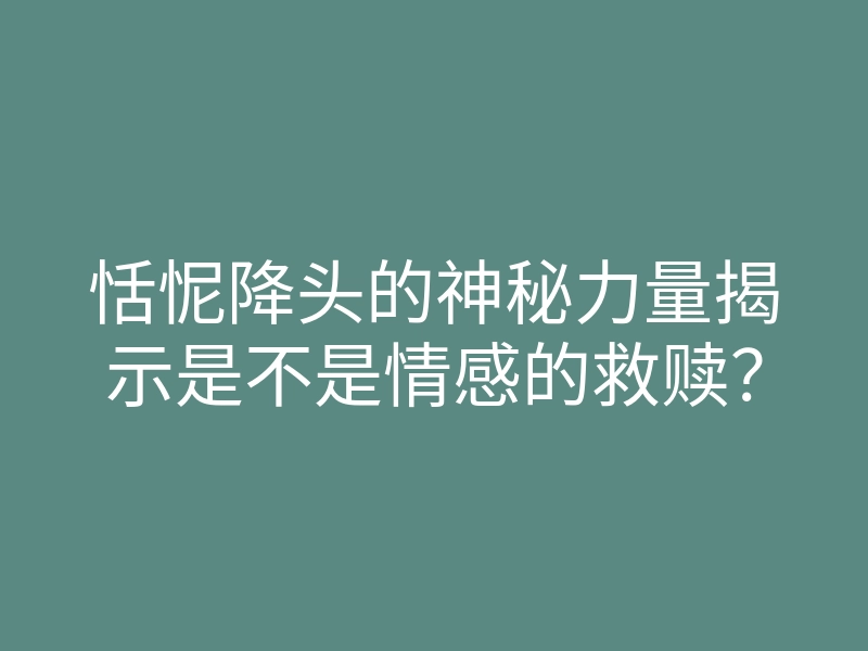 恬怩降头的神秘力量揭示是不是情感的救赎?