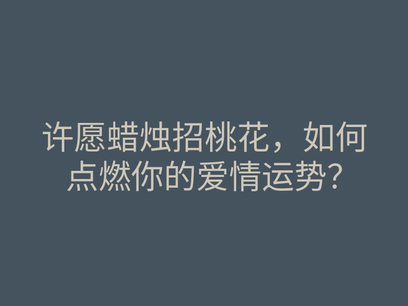 许愿蜡烛招桃花,如何点燃你的爱情运势?