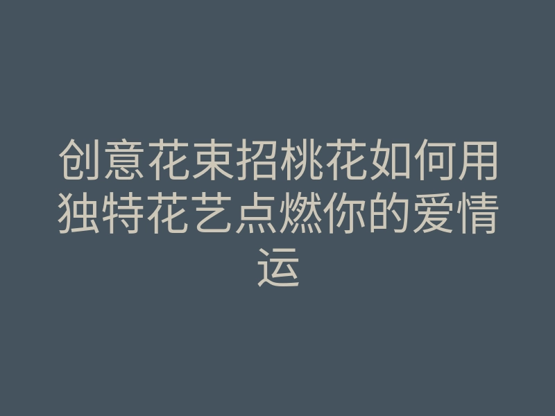 创意花束招桃花如何用独特花艺点燃你的爱情运