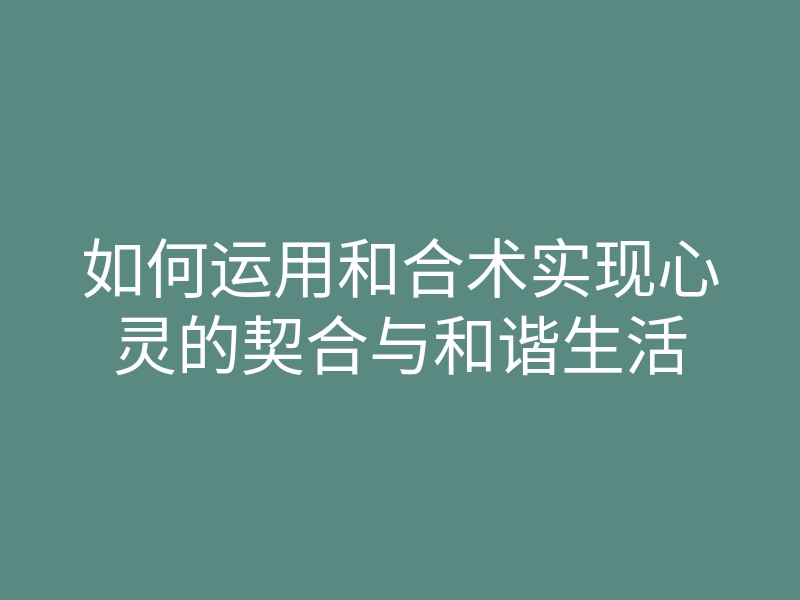 如何运用和合术实现心灵的契合与和谐生活