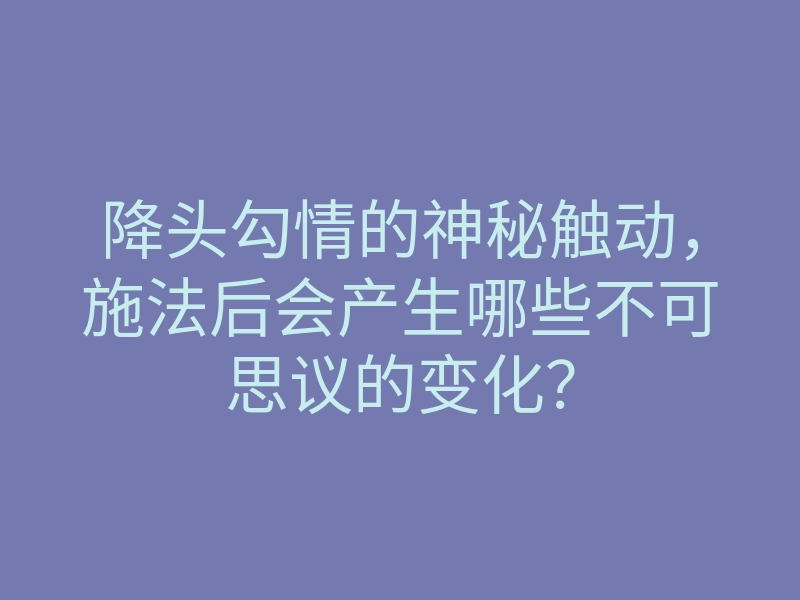 降头勾情的神秘触动，施法后会产生哪些不可思议的变化？