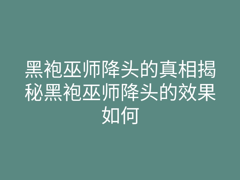 黑袍巫师降头的真相揭秘黑袍巫师降头的效果如何