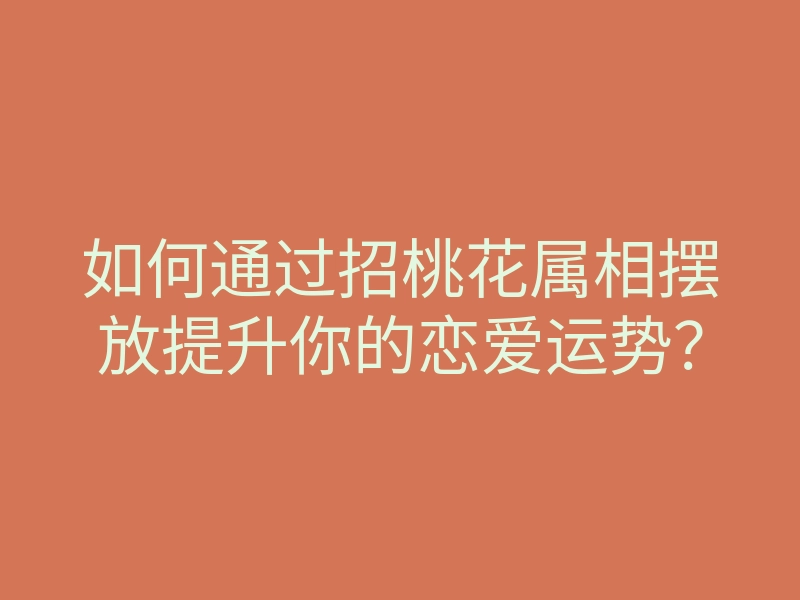 如何通过招桃花属相摆放提升你的恋爱运势?