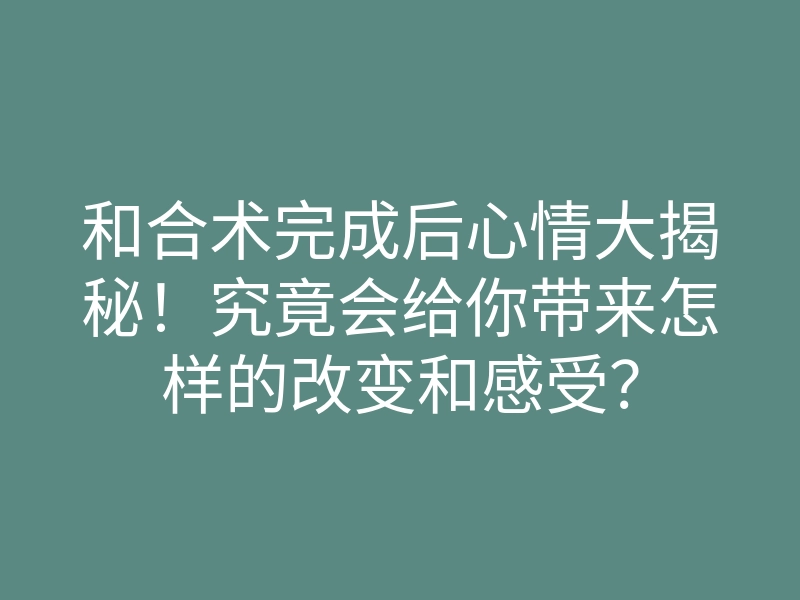 和合术完成后心情大揭秘!究竟会给你带来怎样的改变和感受?