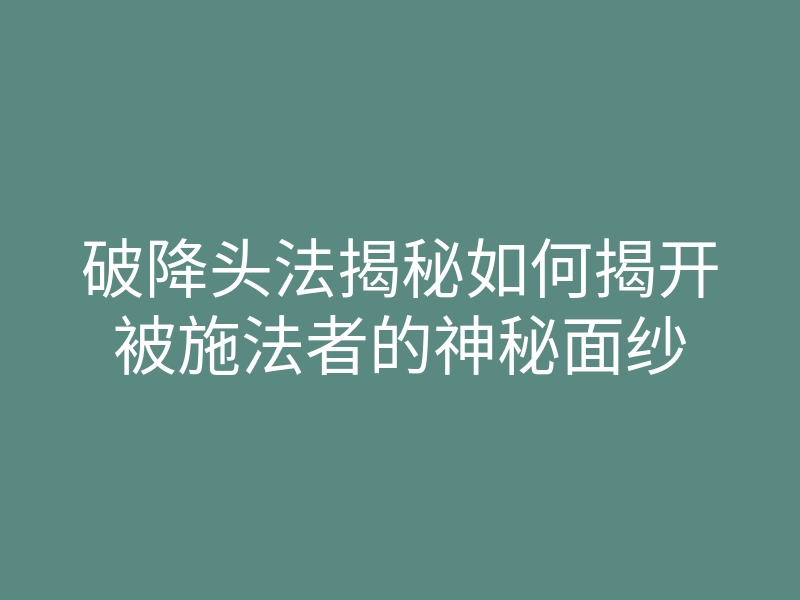 破降头法揭秘如何揭开被施法者的神秘面纱