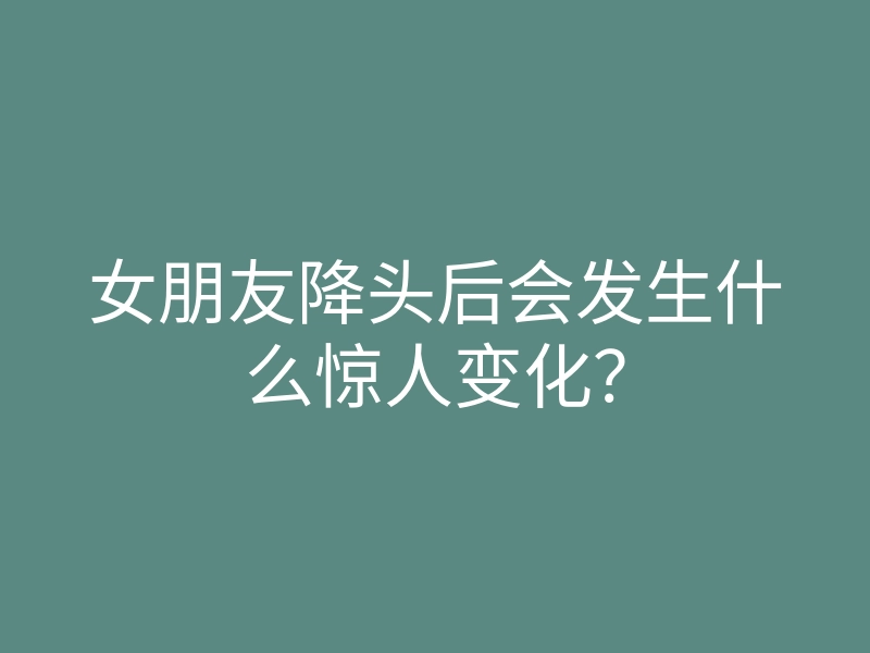 女朋友降头后会发生什么惊人变化?