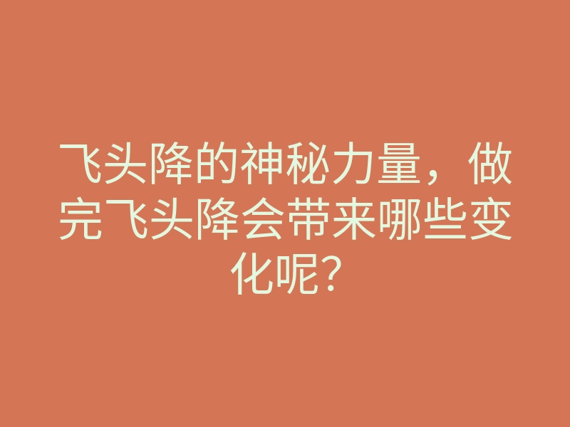 飞头降的神秘力量,做完飞头降会带来哪些变化呢?