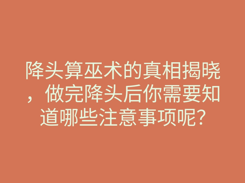 降头算巫术的真相揭晓，做完降头后你需要知道哪些注意事项呢？