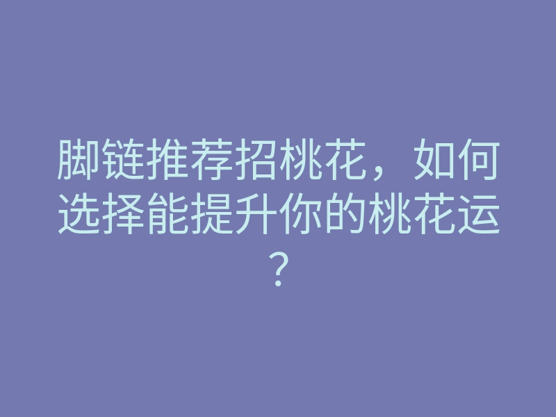 脚链推荐招桃花,如何选择能提升你的桃花运?