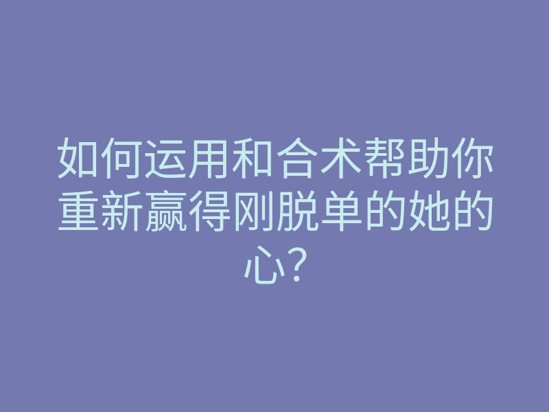 如何运用和合术帮助你重新赢得刚脱单的她的心?