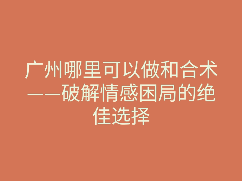 广州哪里可以做和合术——破解情感困局的绝佳选择