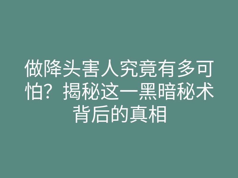 做降头害人究竟有多可怕？揭秘这一黑暗秘术背后的真相