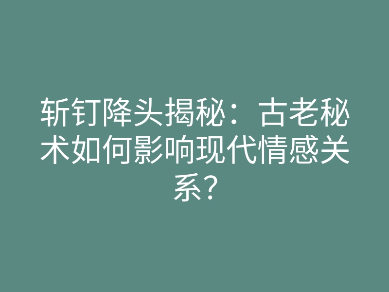 斩钉降头揭秘：古老秘术如何影响现代情感关系？