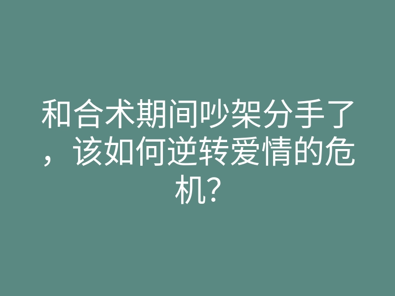 和合术期间吵架分手了,该如何逆转爱情的危机?