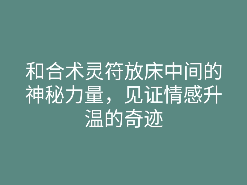 和合术灵符放床中间的神秘力量,见证情感升温的奇迹