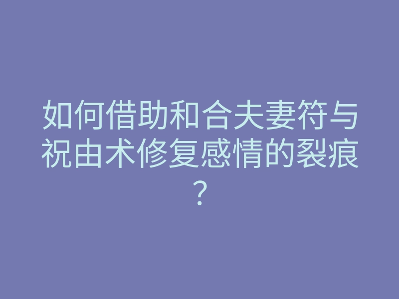 如何借助和合夫妻符与祝由术修复感情的裂痕?