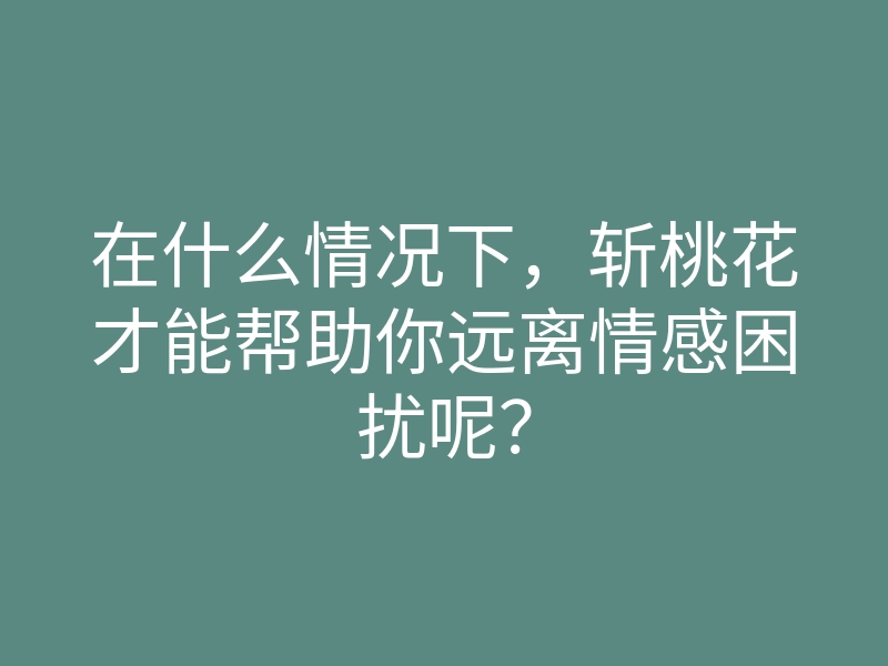 在什么情况下,斩桃花才能帮助你远离情感困扰呢?