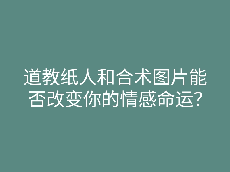 道教纸人和合术图片能否改变你的情感命运?