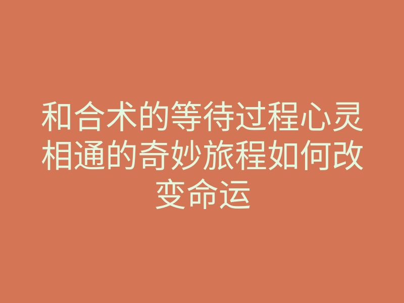 和合术的等待过程心灵相通的奇妙旅程如何改变命运