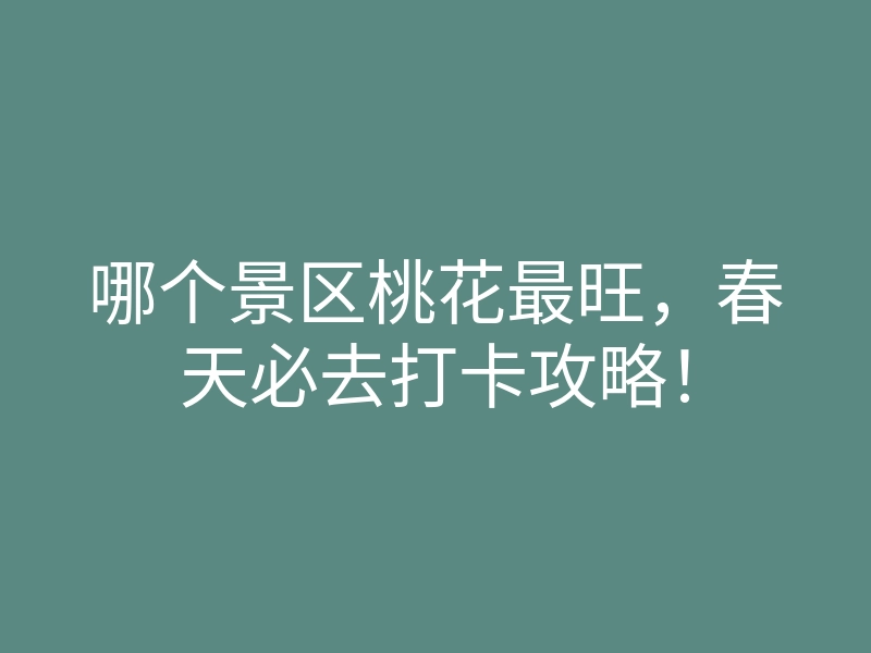 哪个景区桃花最旺,春天必去打卡攻略!
