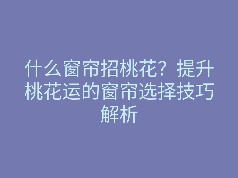 什么窗帘招桃花?提升桃花运的窗帘选择技巧解析