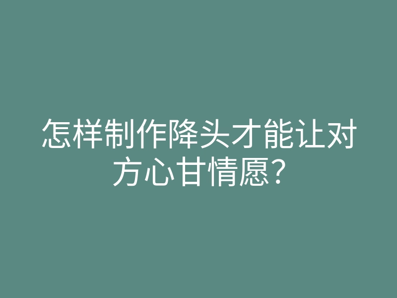 怎样制作降头才能让对方心甘情愿?