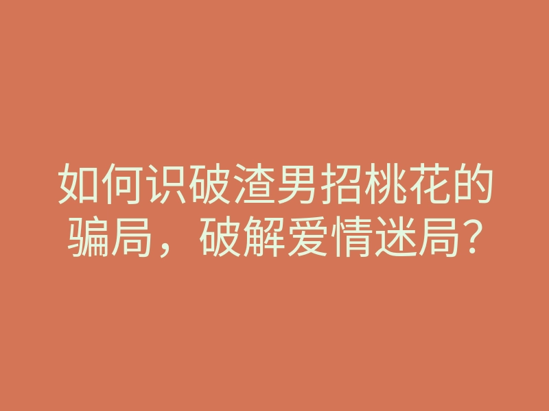 如何识破渣男招桃花的骗局,破解爱情迷局?