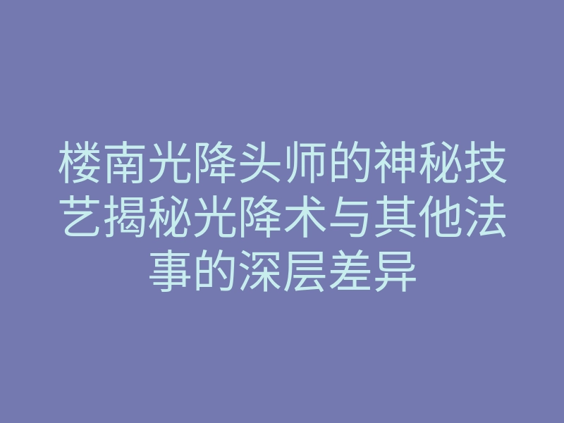 楼南光降头师的神秘技艺揭秘光降术与其他法事的深层差异