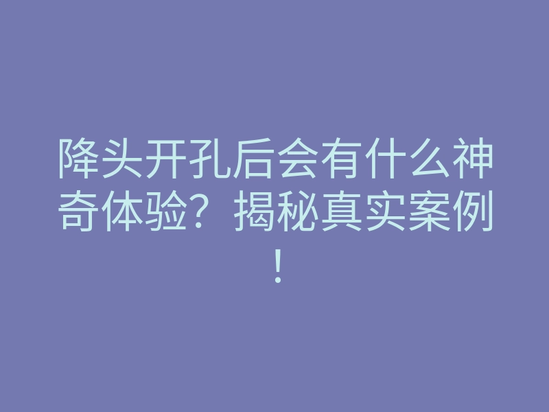 降头开孔后会有什么神奇体验?揭秘真实案例!