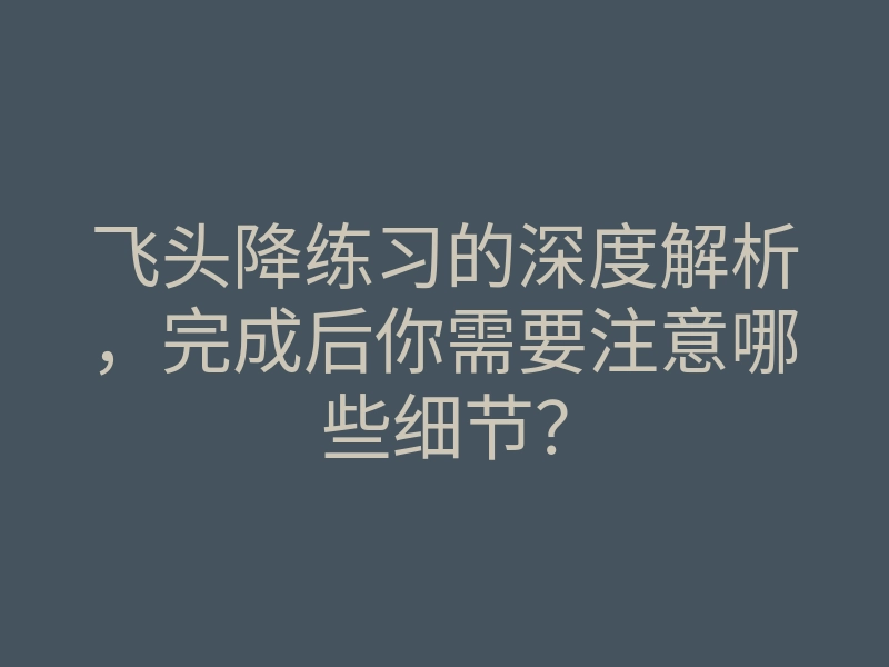 飞头降练习的深度解析,完成后你需要注意哪些细节?