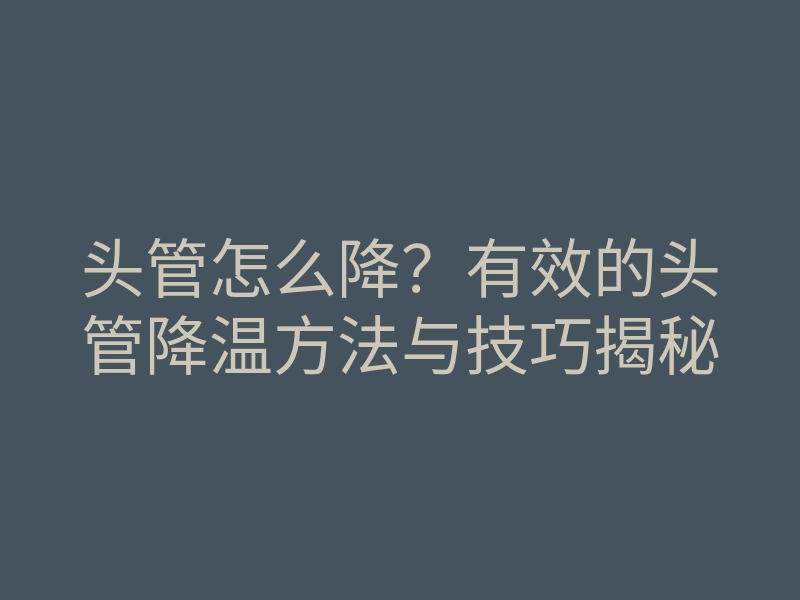 头管怎么降?有效的头管降温方法与技巧揭秘