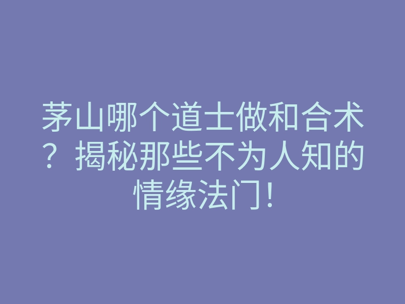 茅山哪个道士做和合术？揭秘那些不为人知的情缘法门！