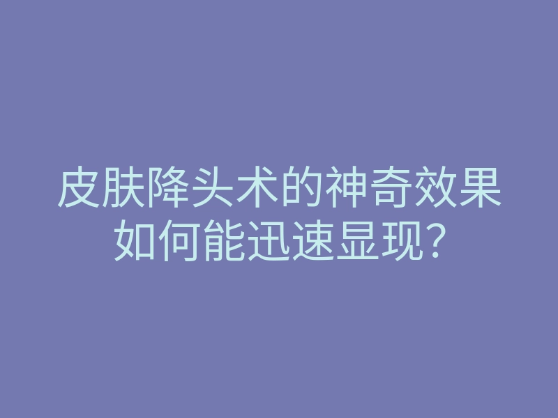 皮肤降头术的神奇效果如何能迅速显现?