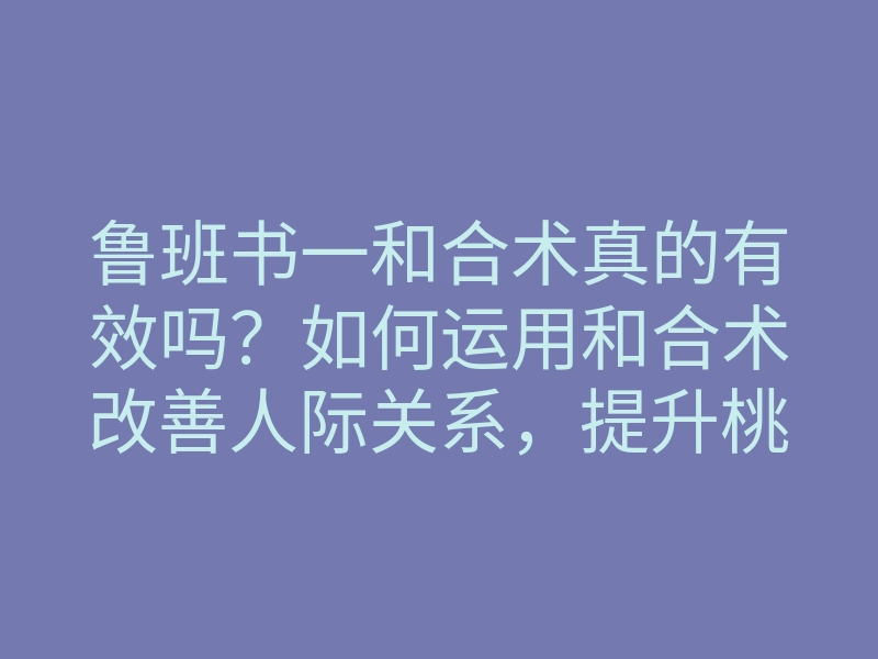 鲁班书一和合术真的有效吗?如何运用和合术改善人际关系,提升桃花运