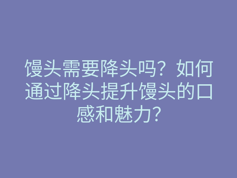 馒头需要降头吗?如何通过降头提升馒头的口感和魅力?
