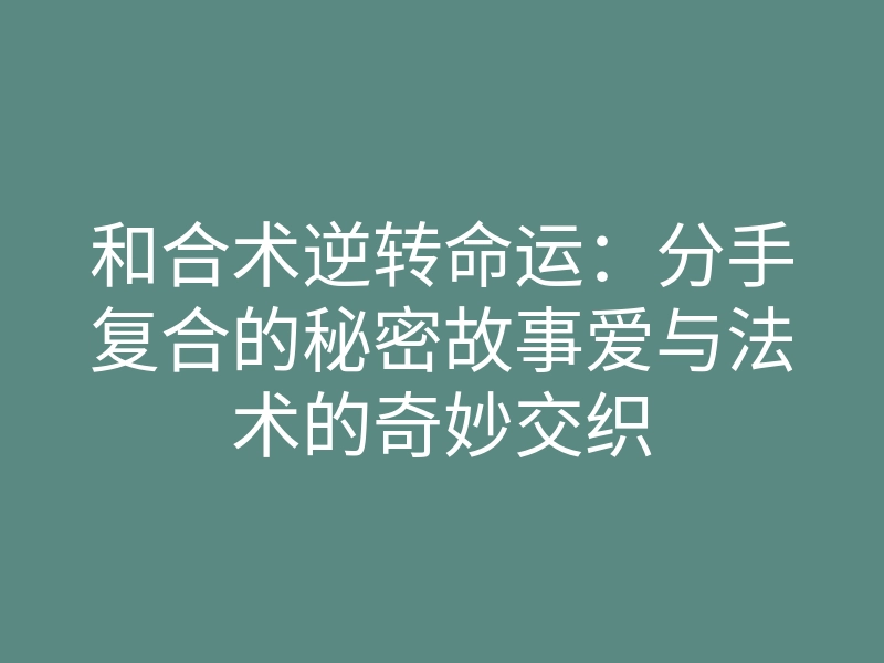和合术逆转命运:分手复合的秘密故事爱与法术的奇妙交织