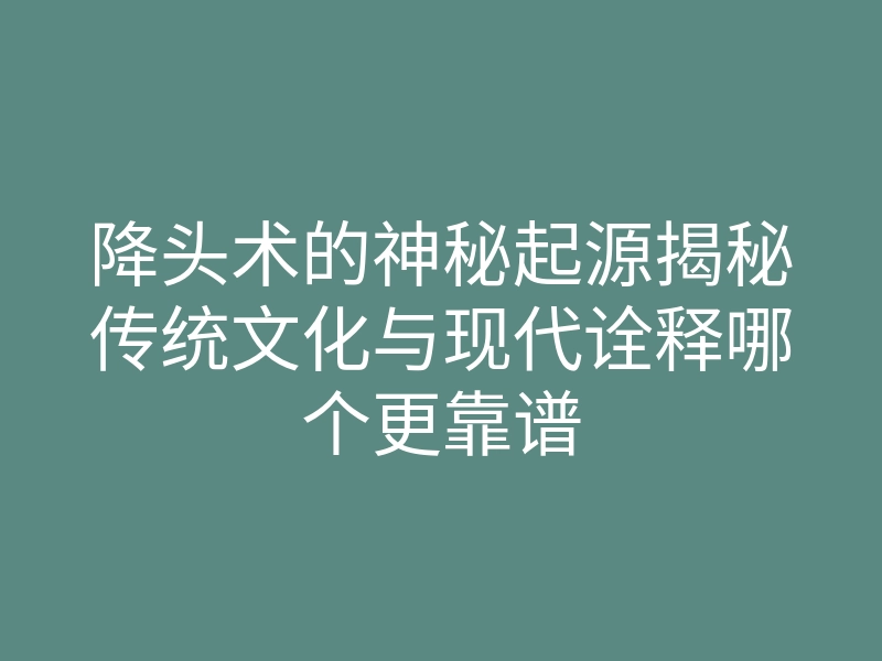 降头术的神秘起源揭秘传统文化与现代诠释哪个更靠谱