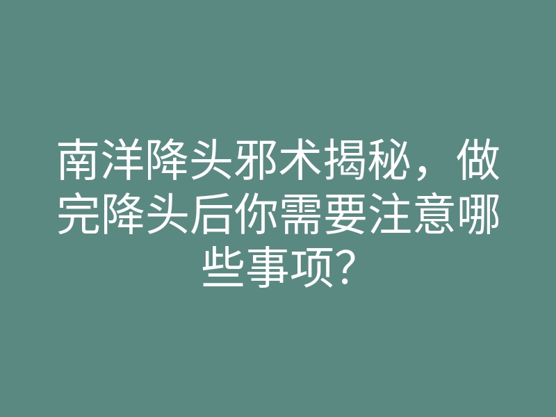南洋降头邪术揭秘,做完降头后你需要注意哪些事项?