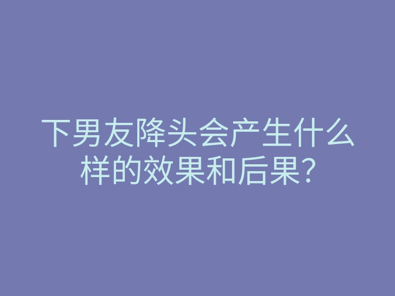 下男友降头会产生什么样的效果和后果?